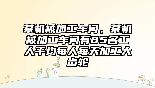 某機(jī)械加工車間,，某機(jī)械加工車間有85名工人平均每人每天加工大齒輪