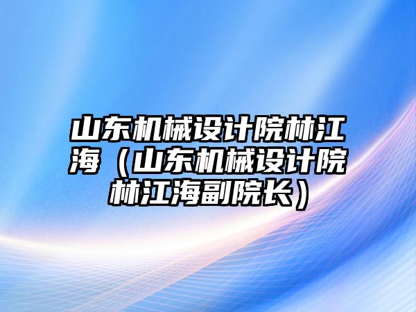 山東機械設(shè)計院林江海（山東機械設(shè)計院林江海副院長）