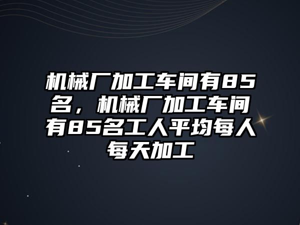 機(jī)械廠加工車間有85名，機(jī)械廠加工車間有85名工人平均每人每天加工