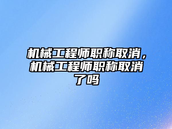 機械工程師職稱取消,，機械工程師職稱取消了嗎