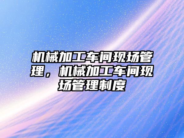 機械加工車間現(xiàn)場管理，機械加工車間現(xiàn)場管理制度