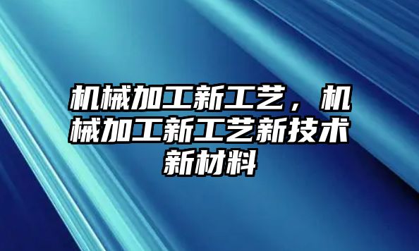 機(jī)械加工新工藝,，機(jī)械加工新工藝新技術(shù)新材料