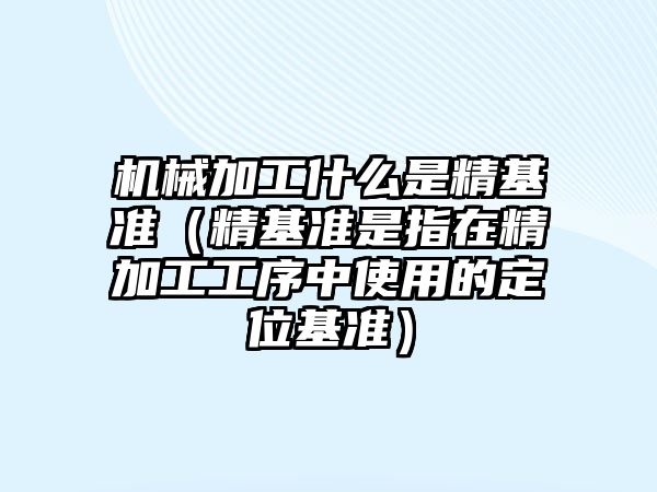 機(jī)械加工什么是精基準(zhǔn)（精基準(zhǔn)是指在精加工工序中使用的定位基準(zhǔn)）