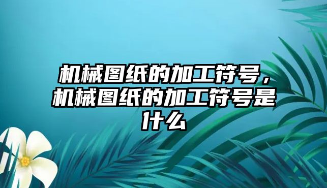 機械圖紙的加工符號,，機械圖紙的加工符號是什么