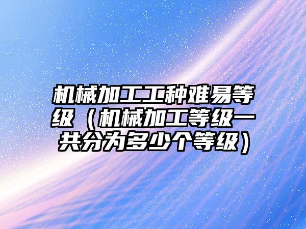 機(jī)械加工工種難易等級(jí)（機(jī)械加工等級(jí)一共分為多少個(gè)等級(jí)）