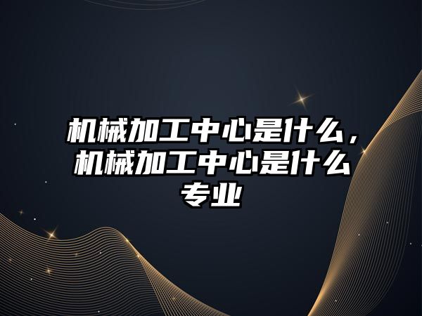 機械加工中心是什么,，機械加工中心是什么專業(yè)