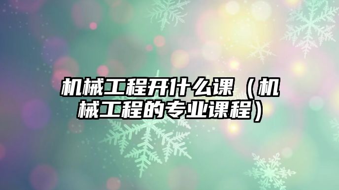 機械工程開什么課（機械工程的專業(yè)課程）