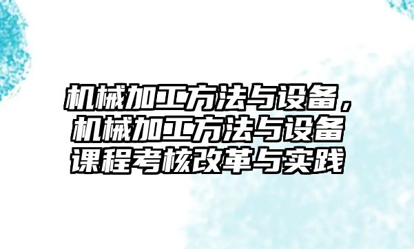 機械加工方法與設(shè)備,，機械加工方法與設(shè)備課程考核改革與實踐