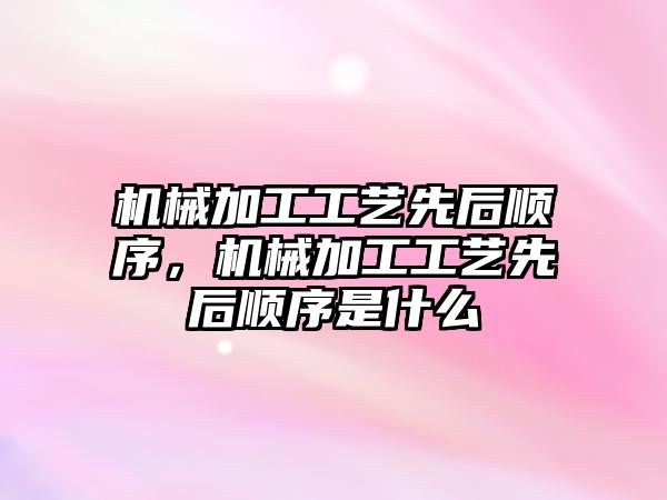 機械加工工藝先后順序,，機械加工工藝先后順序是什么