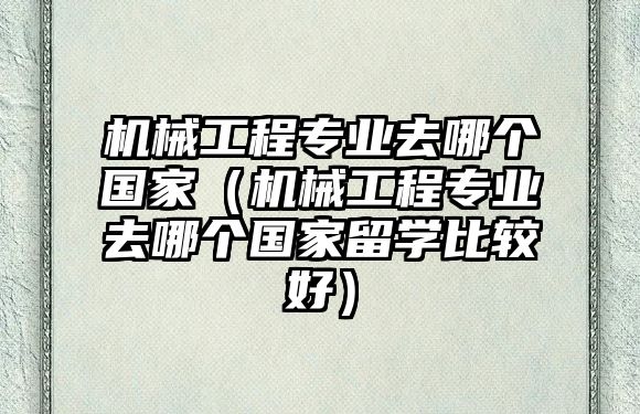 機(jī)械工程專業(yè)去哪個(gè)國(guó)家（機(jī)械工程專業(yè)去哪個(gè)國(guó)家留學(xué)比較好）