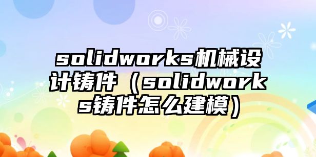 solidworks機械設(shè)計鑄件（solidworks鑄件怎么建模）