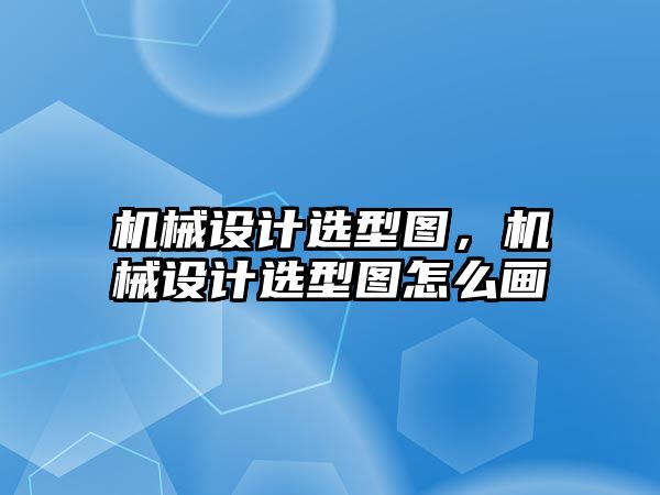 機(jī)械設(shè)計(jì)選型圖,，機(jī)械設(shè)計(jì)選型圖怎么畫