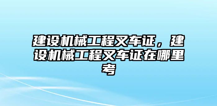 建設(shè)機(jī)械工程叉車證,，建設(shè)機(jī)械工程叉車證在哪里考