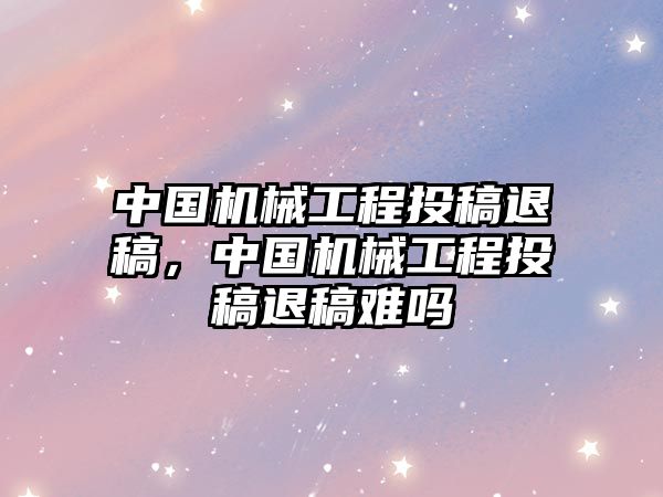 中國(guó)機(jī)械工程投稿退稿,，中國(guó)機(jī)械工程投稿退稿難嗎