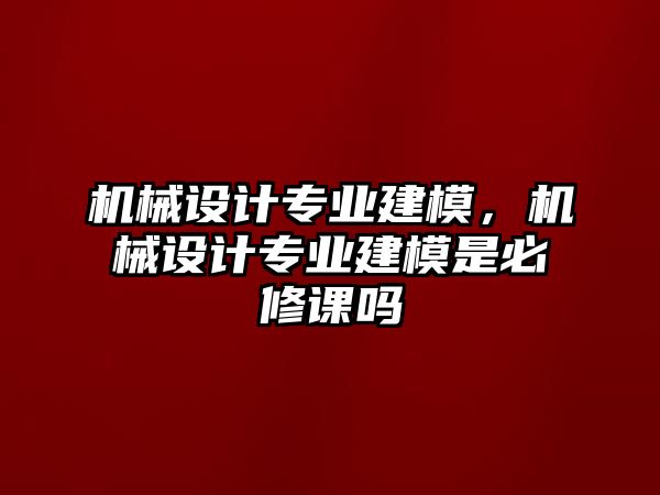 機(jī)械設(shè)計(jì)專業(yè)建模,，機(jī)械設(shè)計(jì)專業(yè)建模是必修課嗎