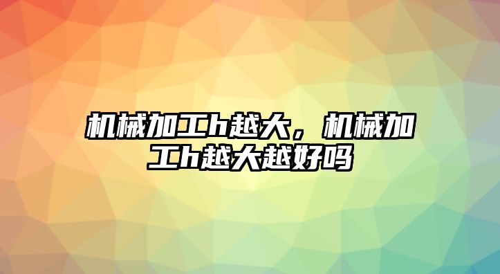 機械加工h越大,，機械加工h越大越好嗎