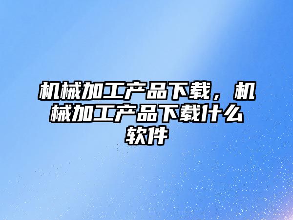 機械加工產品下載,，機械加工產品下載什么軟件