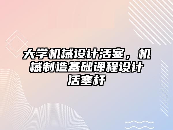 大學(xué)機(jī)械設(shè)計(jì)活塞,，機(jī)械制造基礎(chǔ)課程設(shè)計(jì)活塞桿