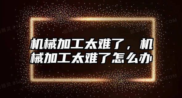 機械加工太難了，機械加工太難了怎么辦