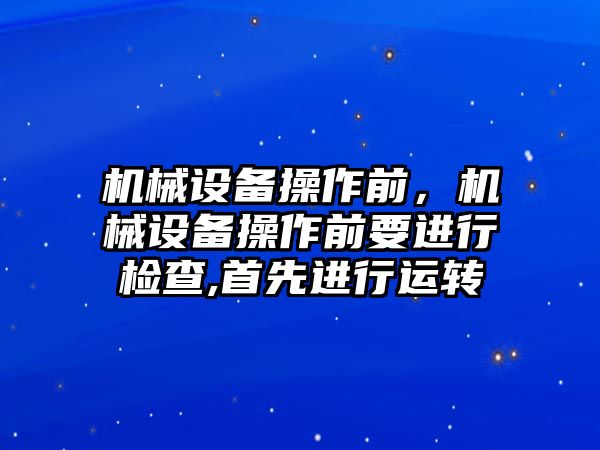 機(jī)械設(shè)備操作前，機(jī)械設(shè)備操作前要進(jìn)行檢查,首先進(jìn)行運(yùn)轉(zhuǎn)