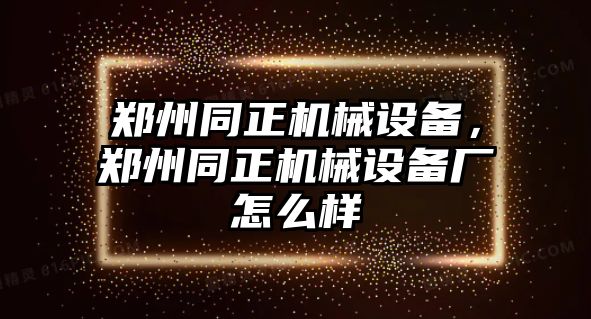 鄭州同正機械設(shè)備,，鄭州同正機械設(shè)備廠怎么樣