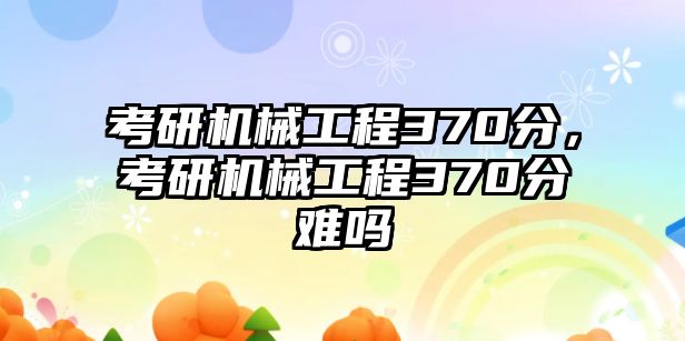 考研機械工程370分，考研機械工程370分難嗎