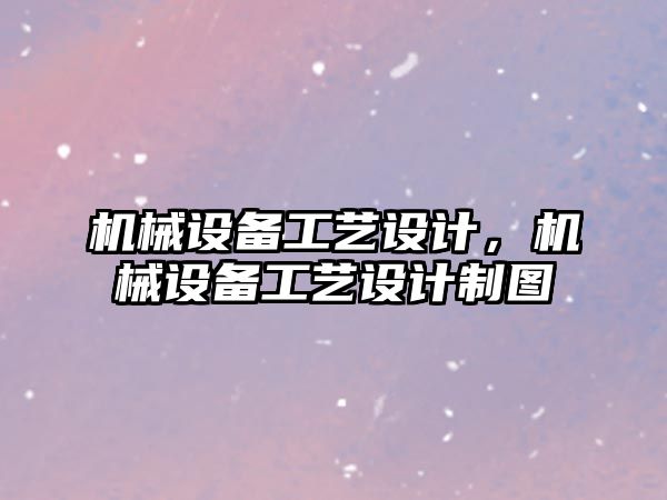 機械設備工藝設計,，機械設備工藝設計制圖