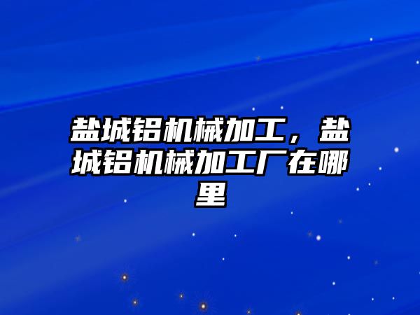 鹽城鋁機(jī)械加工，鹽城鋁機(jī)械加工廠在哪里