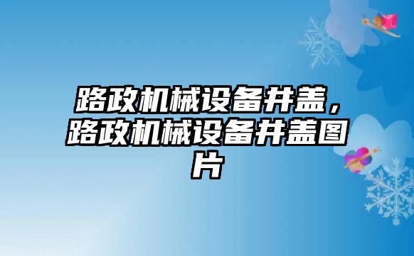 路政機械設(shè)備井蓋，路政機械設(shè)備井蓋圖片