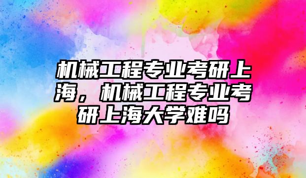 機械工程專業(yè)考研上海,，機械工程專業(yè)考研上海大學(xué)難嗎