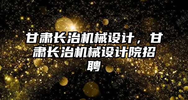 甘肅長治機械設(shè)計,，甘肅長治機械設(shè)計院招聘